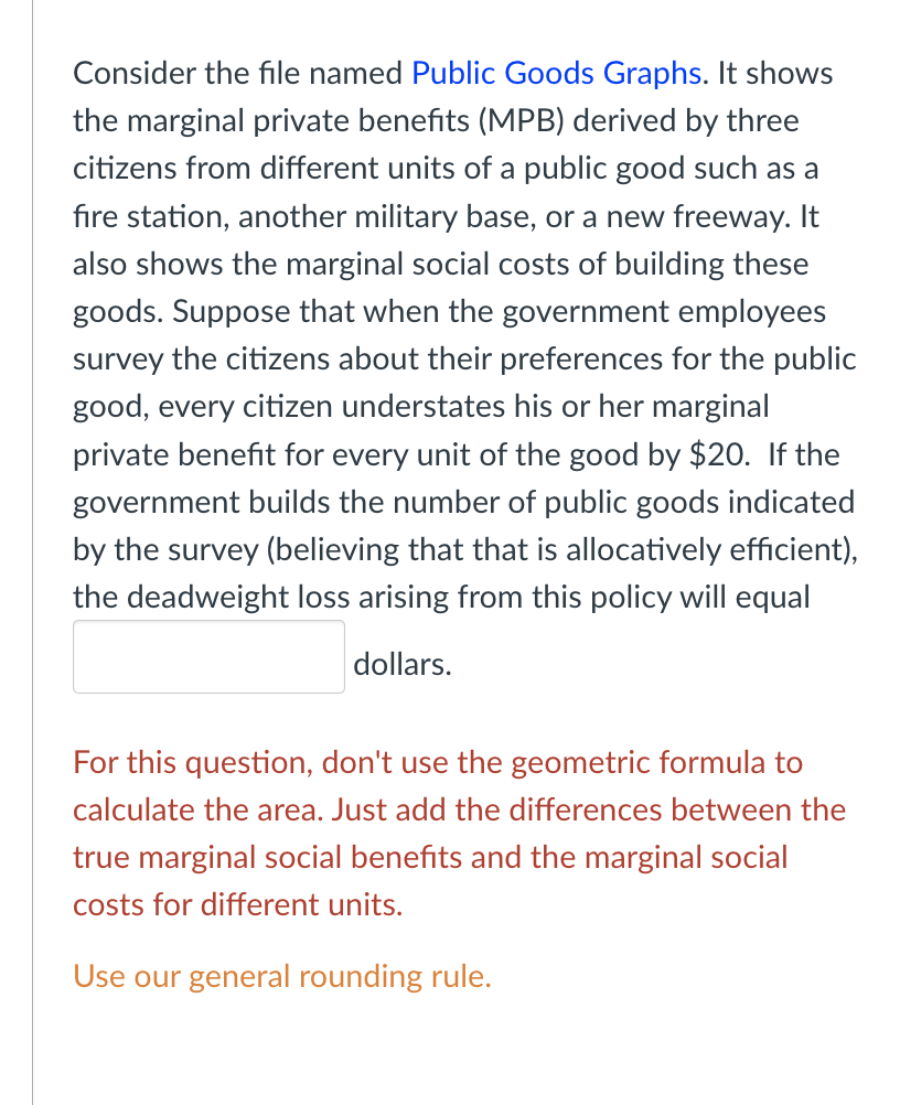 Consider the file named Public Goods Graphs. It shows
the marginal private benefits (MPB) derived by three
citizens from different units of a public good such as a
fire station, another military base, or a new freeway. It
also shows the marginal social costs of building these
goods. Suppose that when the government employees
survey the citizens about their preferences for the public
good, every citizen understates his or her marginal
private benefit for every unit of the good by $20. If the
government builds the number of public goods indicated
by the survey (believing that that is allocatively efficient),
the deadweight loss arising from this policy will equal
dollars.
For this question, don't use the geometric formula to
calculate the area. Just add the differences between the
true marginal social benefits and the marginal social
costs for different units.
Use our general rounding rule.