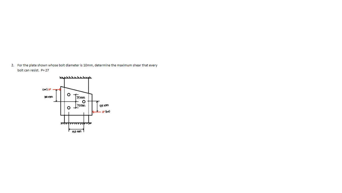 2. For the plate shown whose bolt diameter is 10mm, determine the maximum shear that every
bolt can resist. P= 27
(AN) 2P
O Tsmm
J0o mm
75mm
125 mm
2P (N)
150 mm
