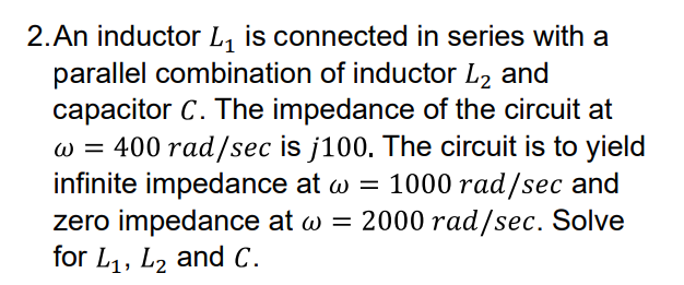 2.An inductor L, is connected in series with a
parallel combination of inductor L2 and
capacitor C. The impedance of the circuit at
w = 400 rad/sec is j100. The circuit is to yield
infinite impedance at w = 1000 rad/sec and
zero impedance at w = 2000 rad/sec. Solve
for L1, L2 and C.
W =
