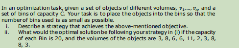 In an optimization task, given a set of objects of different volumes, V,.., P'y and a
set of bins of capacity č. Your task is to place the objects into the bins so that the
number of bins used is as small as possible.
Describe a strategy that achieves the above-mentioned objective.
i.
ii.
What would the optimal solution be following yourstrategy in (i) if the capacity
of each Bin is 20, and the volumes of the objects are 3, 8, 6, 6, 11, 2, 3, 8,
8, 3.
