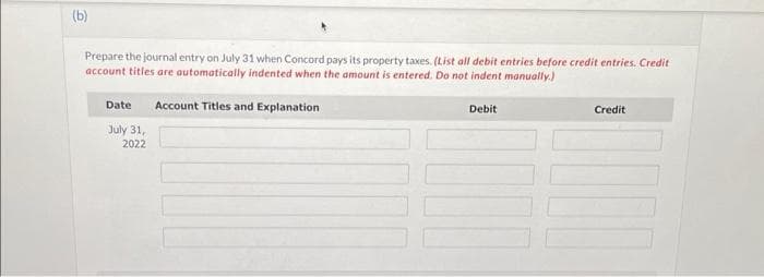 (b)
Prepare the journal entry on July 31 when Concord pays its property taxes. (List all debit entries before credit entries. Credit
account titles are automatically indented when the amount is entered. Do not indent manually.)
Date Account Titles and Explanation
July 31,
2022
Debit
Credit