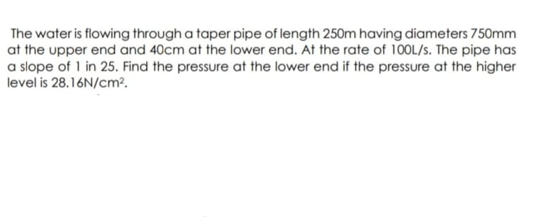 The water is flowing through a taper pipe of length 250m having diameters 750mm
at the upper end and 40cm at the lower end. At the rate of 100L/s. The pipe has
a slope of 1 in 25. Find the pressure at the lower end if the pressure at the higher
level is 28.16N/cm?.
