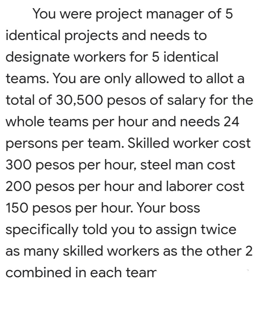 You were project manager of 5
identical projects and needs to
designate workers for 5 identical
teams. You are only allowed to allot a
total of 30,500 pesos of salary for the
whole teams per hour and needs 24
persons per team. Skilled worker cost
300 pesos per hour, steel man cost
200 pesos per hour and laborer cost
150 pesos per hour. Your boss
specifically told you to assign twice
as many skilled workers as the other 2
combined in each team
