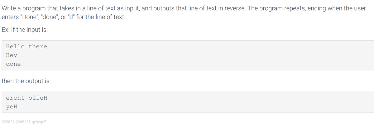 Write a program that takes in a line of text as input, and outputs that line of text in reverse. The program repeats, ending when the user
enters "Done", "done", or "d" for the line of text.
Ex: If the input is:
Hello there
Неу
done
then the output is:
ereht olleH
yeH
329626.2266252.qx3zqy7
