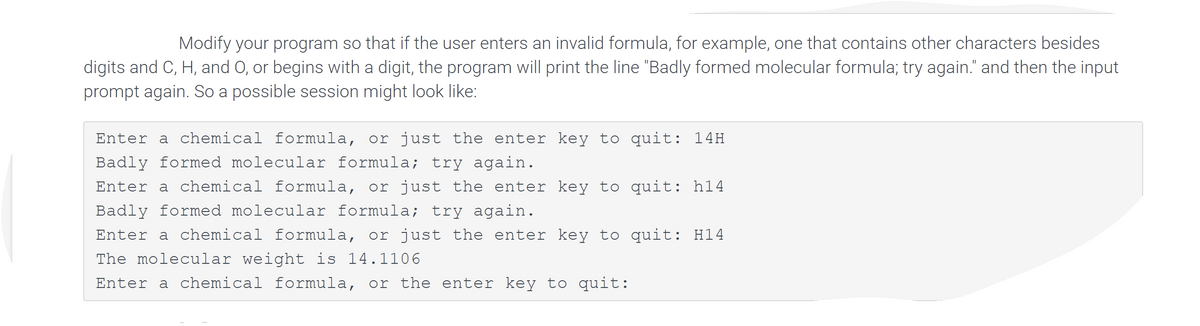 Modify your program so that if the user enters an invalid formula, for example, one that contains other characters besides
digits and C, H, and O, or begins with a digit, the program will print the line "Badly formed molecular formula; try again." and then the input
prompt again. So a possible session might look like:
Enter a chemical formula, or just the enter key to quit: 14H
Badly formed molecular formula; try again.
Enter a chemical formula, or just the enter key to quit: h14
Badly formed molecular formula; try again.
Enter a chemical formula, or just the enter key to quit: H14
The molecular weight is 14.1106
Enter a chemical formula, or the enter key to quit:
