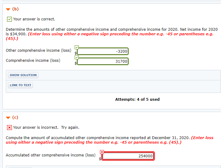 (b)
| Your answer is correct.
Determine the amounts of other comprehensive income and comprehensive income for 2020. Net income for 2020
is $34,900. (Enter loss using either a negative sign preceding the number e.g. -45 or parentheses e.g.
(45).)
Other comprehensive income (loss)
-3200
Comprehensive income (loss)
31700
SHOW SOLUTION
LINK TO TEXT
Attempts: 4 of 5 used
(c)
X Your answer is incorrect. Try again.
Compute the amount of accumulated other comprehensive income reported at December 31, 2020. (Enter loss
using either a negative sign preceding the number e.g. -45 or parentheses e.g. (45).)
Accumulated other comprehensive income (loss)
254000
