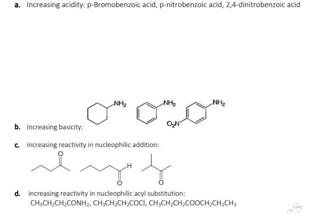 a. Increasing acidity: p-Bromobenzoic acid, p-nitrobenzoic acid, 2,4-dinitrobenzoic acid
NH2
NH2
ZHN
b. Increasing basicity:
O,N
c. increasing reactivity in nucleophilic addition:
d. increasing reactivity in nucleophilic acyl substitution:
CH3CH2CH2CONH2, CH3CH2CH2COCI, CH3CH2CH2COOCH,CH,CH3
es
