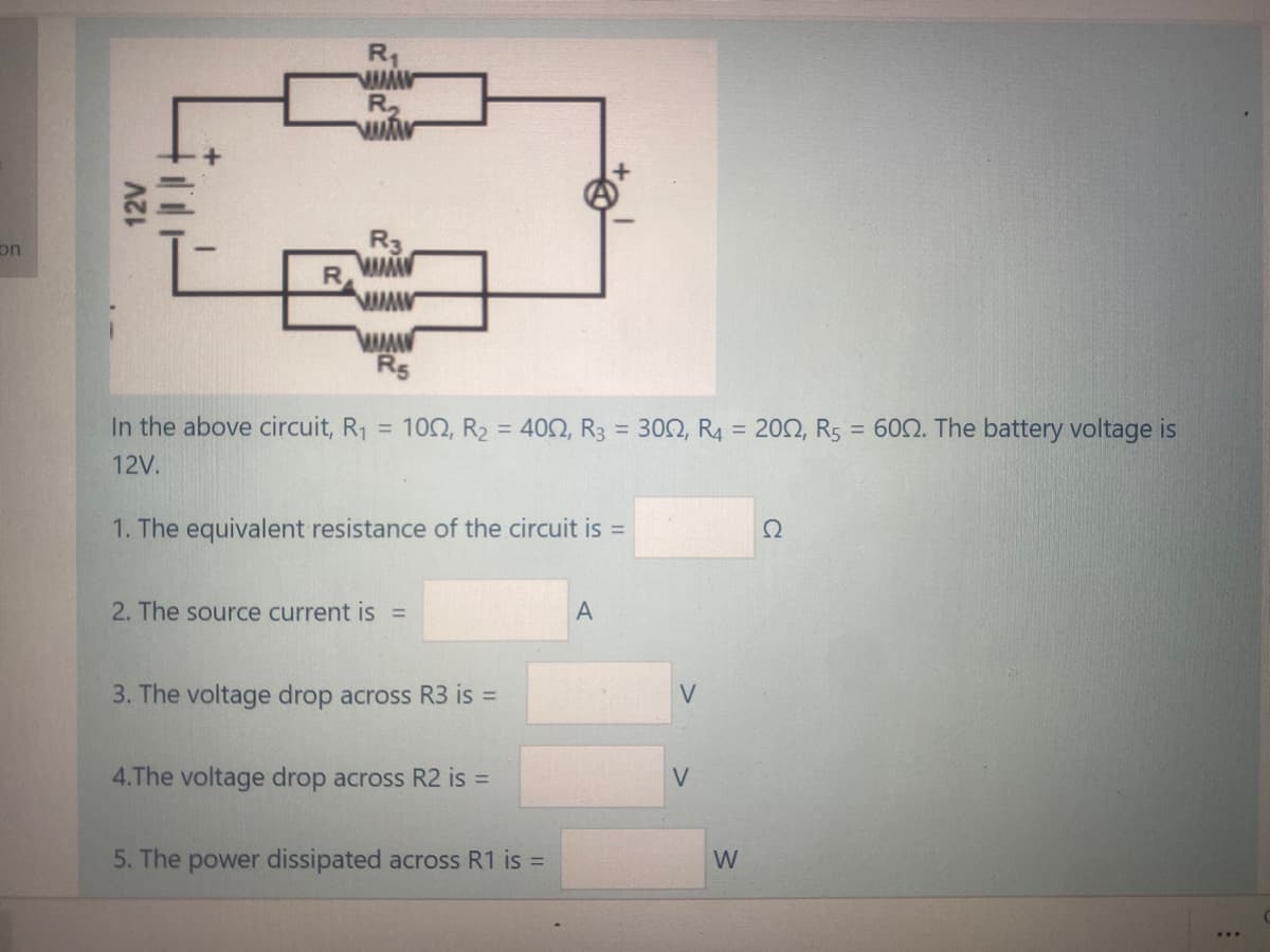 R1
R,
R3
R
on
Rs
In the above circuit, R1 = 102, R2 = 402, R3 = 302, R4 = 202, Rs = 602. The battery voltage is
12V.
1. The equivalent resistance of the circuit is =
Ω
2. The source current is =
3. The voltage drop across R3 is =
4.The voltage drop across R2 is =
5. The power dissipated across R1 is =
W
12V
