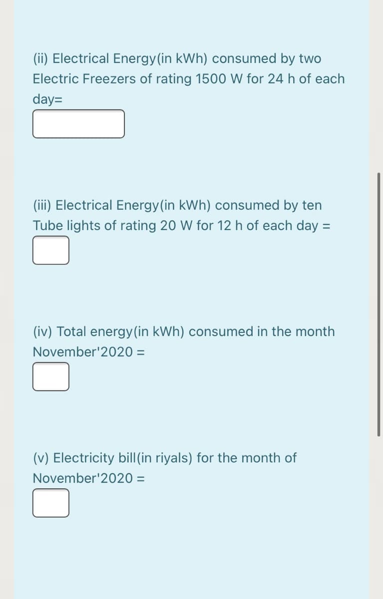(ii) Electrical Energy (in kWh) consumed by two
Electric Freezers of rating 1500 W for 24 h of each
day=
(iii) Electrical Energy(in kWh) consumed by ten
Tube lights of rating 20 W for 12 h of each day =
(iv) Total energy(in kWh) consumed in the month
November'2020 =
(v) Electricity bill(in riyals) for the month of
November'2020 =
