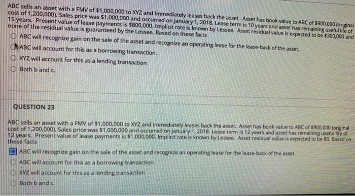 ABC sells an asset with a FMV of $1,000,000 to XYZ and immediately leases back the asset. Asset has book value to ABC of $900,000 (original
cost of 1,200,000). Sales price was $1,000,000 and occurred on January 1, 2018, Lease term is 10 years and asset has remaining useful life of
15 years. Present value of lease payments is $800,000. Implicit rate is known by Lessee. Asset residual value is expected to be $300,000 and
none of the residual value is guaranteed by the Lessee, Based on these facts
O ABC will recognize gain on the sale of the asset and recognize an operating lease for the lease-back of the asset.
CRABC will account for this as a borrowing transaction.
O XYZ will account for this as a lending transaction
O Both b and c.
QUESTION 23
ABC sells an asset with a FMV of $1,000,000 to XYZ and immediately leases back the asset. Asset has book value to ABC of $900,000 (original
cost of 1,200,000). Sales price was $1,000,000 and occurred on January 1, 2018. Lease term is 12 years and asset has remaining useful life of
12 years. Present value of lease payments is $1,000,000. Implicit rate is known by Lessee. Asset residual value is expected to be $0. Based on
these facts
ABC will recognize gain on the sale of the asset and recognize an operating lease for the lease-back of the asset.
ABC will account for this as a borrowing transaction.
KD XYZ will account for this as a lending transaction
Both b and c.
