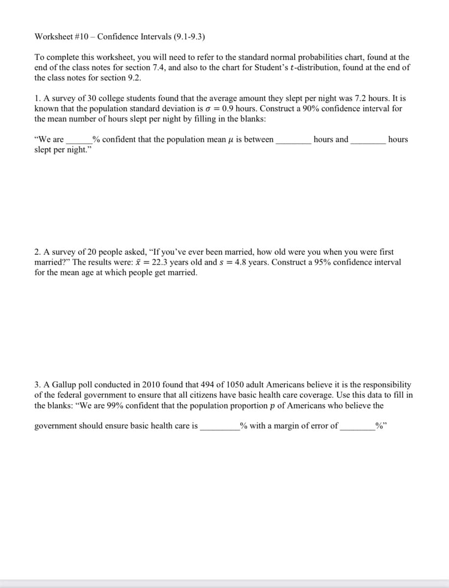 Worksheet #10 – Confidence Intervals (9.1-9.3)
To complete this worksheet, you will need to refer to the standard normal probabilities chart, found at the
end of the class notes for section 7.4, and also to the chart for Student's t-distribution, found at the end of
the class notes for section 9.2.
1. A survey of 30 college students found that the average amount they slept per night was 7.2 hours. It is
known that the population standard deviation is o = 0.9 hours. Construct a 90% confidence interval for
the mean number of hours slept per night by filling in the blanks:
"We are
% confident that the population mean u is between
hours and
hours
slept per night."
2. A survey of 20 people asked, “If you've ever been married, how old were you when you were first
married?" The results were: = 22.3 years old and s = 4.8 years. Construct a 95% confidence interval
for the mean age at which people get married.
3. A Gallup poll conducted in 2010 found that 494 of 1050 adult Americans believe it is the responsibility
of the federal government to ensure that all citizens have basic health care coverage. Use this data to fill in
the blanks: "We are 99% confident that the population proportion p of Americans who believe the
government should ensure basic health care is
% with a margin of error of
