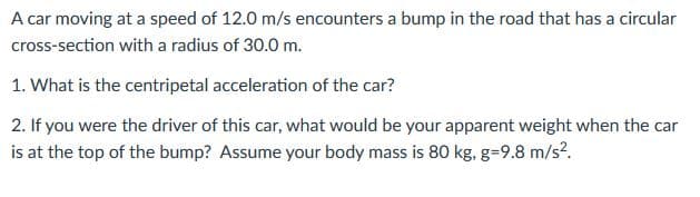 A car moving at a speed of 12.0 m/s encounters a bump in the road that has a circular
cross-section with a radius of 30.0 m.
1. What is the centripetal acceleration of the car?
2. If you were the driver of this car, what would be your apparent weight when the car
is at the top of the bump? Assume your body mass is 80 kg, g=9.8 m/s?.

