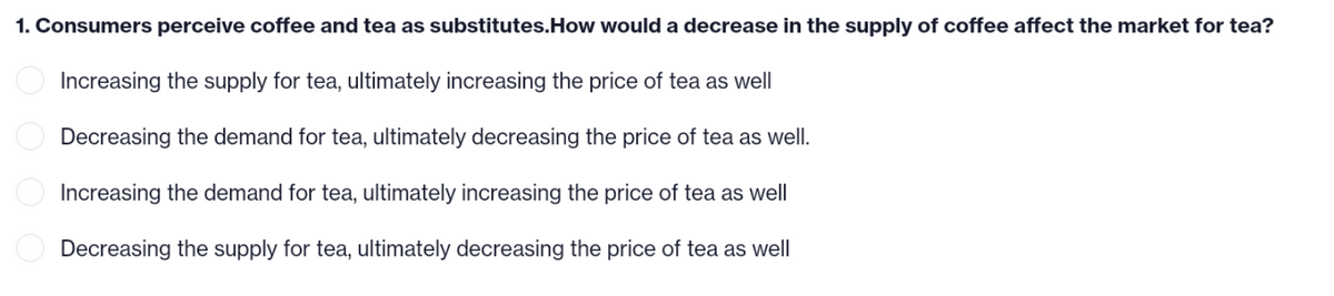1. Consumers perceive coffee and tea as substitutes.How would a decrease in the supply of coffee affect the market for tea?
Increasing the supply for tea, ultimately increasing the price of tea as well
Decreasing the demand for tea, ultimately decreasing the price of tea as well.
Increasing the demand for tea, ultimately increasing the price of tea as well
Decreasing the supply for tea, ultimately decreasing the price of tea as well