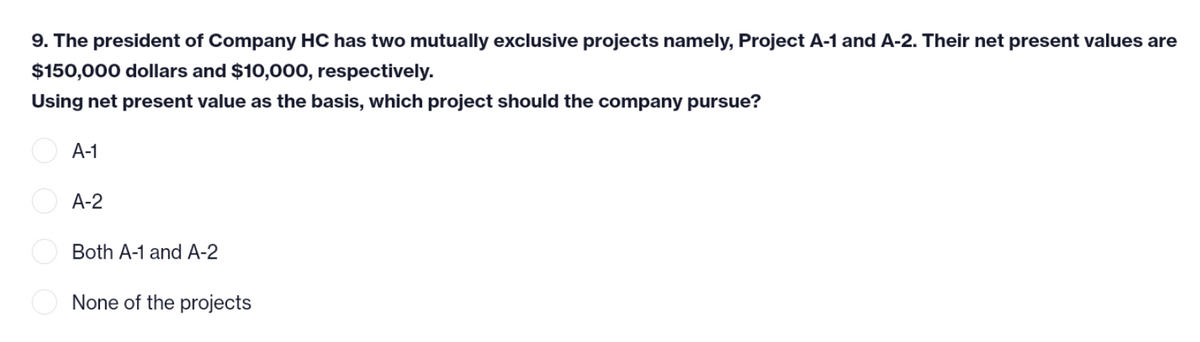 9. The president of Company HC has two mutually exclusive projects namely, Project A-1 and A-2. Their net present values are
$150,000 dollars and $10,000, respectively.
Using net present value as the basis, which project should the company pursue?
A-1
A-2
Both A-1 and A-2
None of the projects