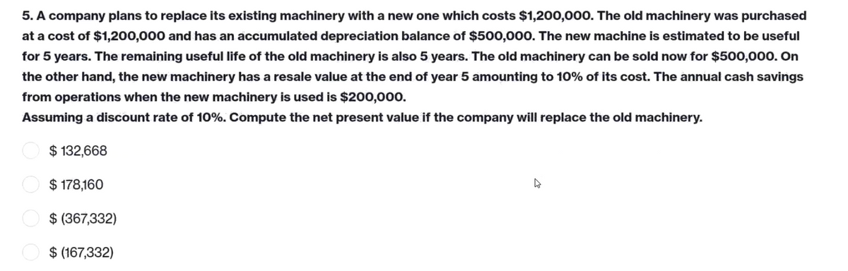 5. A company plans to replace its existing machinery with a new one which costs $1,200,000. The old machinery was purchased
at a cost of $1,200,000 and has an accumulated depreciation balance of $500,000. The new machine is estimated to be useful
for 5 years. The remaining useful life of the old machinery is also 5 years. The old machinery can be sold now for $500,000. On
the other hand, the new machinery has a resale value at the end of year 5 amounting to 10% of its cost. The annual cash savings
from operations when the new machinery is used is $200,000.
Assuming a discount rate of 10%. Compute the net present value if the company will replace the old machinery.
$ 132,668
4
$ 178,160
$ (367,332)
$ (167,332)