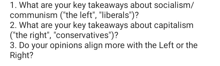 1. What are your key takeaways about socialism/
communism ("the left", "liberals")?
2. What are your key takeaways about capitalism
("the right", "conservatives")?
3. Do your opinions align more with the Left or the
Right?
