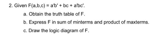 2. Given F(a,b,c) = a'b' + bc + a'bc'.
%3D
a. Obtain the truth table of F.
b. Express F in sum of minterms and product of maxterms.
c. Draw the logic diagram of F.
