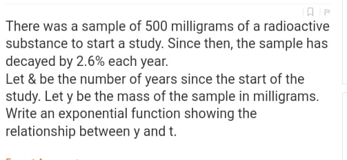 There was a sample of 500 milligrams of a radioactive
substance to start a study. Since then, the sample has
decayed by 2.6% each year.
Let & be the number of years since the start of the
study. Let y be the mass of the sample in milligrams.
Write an exponential function showing the
relationship between y and t.
