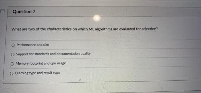 Question 7
What are two of the characteristics on which ML algorithms are evaluated for selection?
O Performance and size
O Support for standards and documentation quality
O Memory footprint and cpu usage
O Learning type and result type
