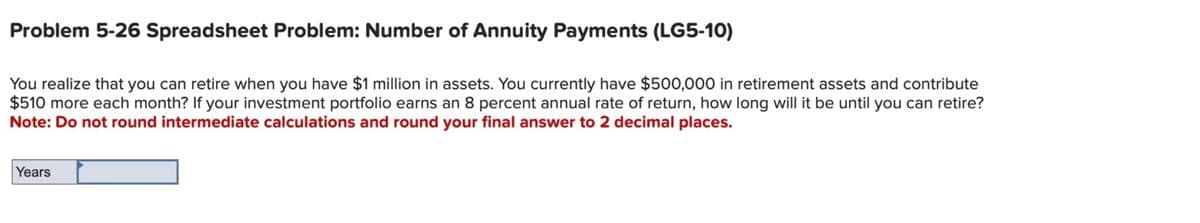 Problem 5-26 Spreadsheet Problem: Number of Annuity Payments (LG5-10)
You realize that you can retire when you have $1 million in assets. You currently have $500,000 in retirement assets and contribute
$510 more each month? If your investment portfolio earns an 8 percent annual rate of return, how long will it be until you can retire?
Note: Do not round intermediate calculations and round your final answer to 2 decimal places.
Years