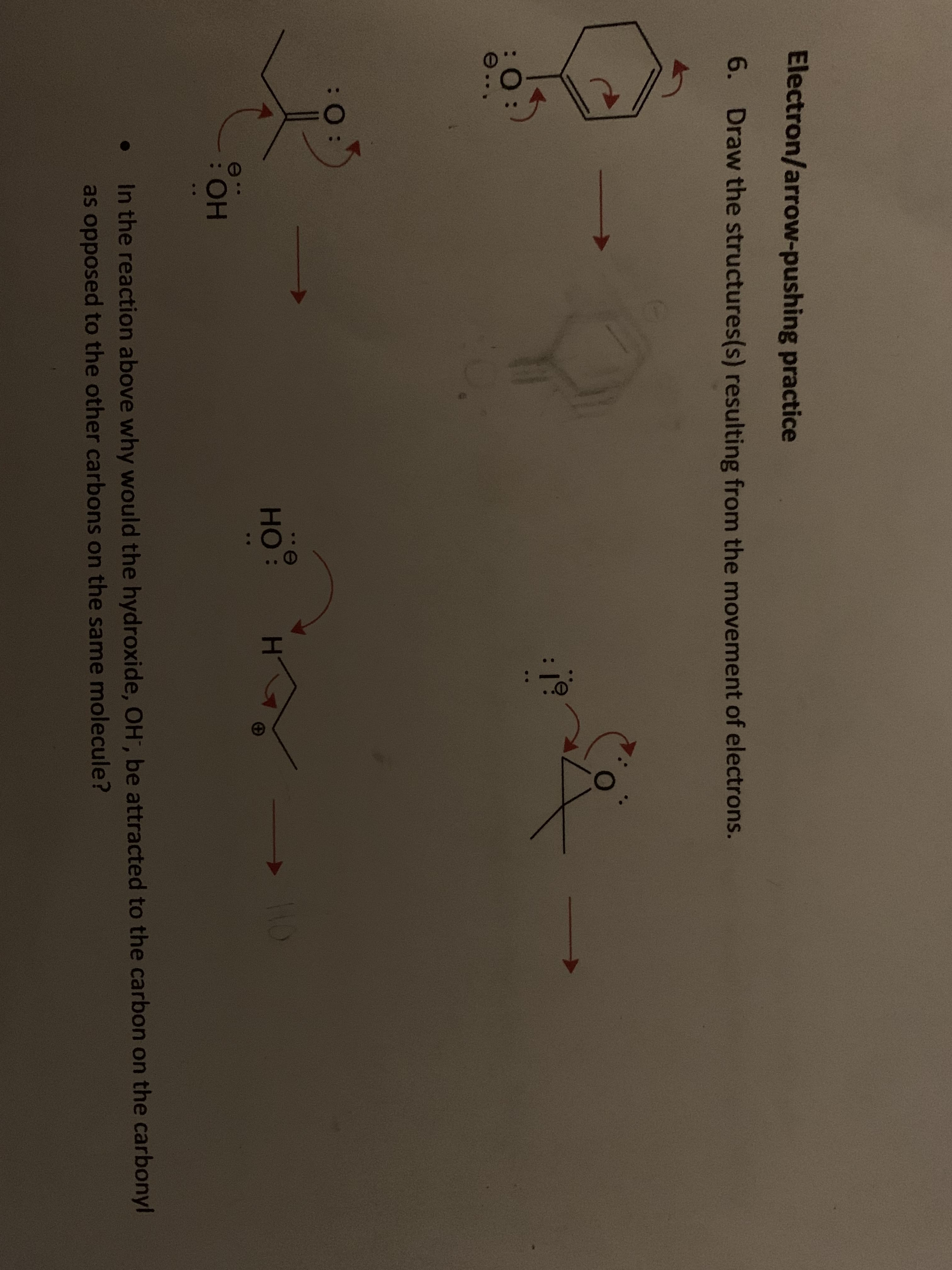 Electron/arrow-pushing practice
6. Draw the structures(s) resulting from the movement of electrons.
e.
но:
HO
e
:HO:
In the reaction above why would the hydroxide, OH, be attracted to the carbon on the carbonyl
as opposed to the other carbons on the same molecule?

