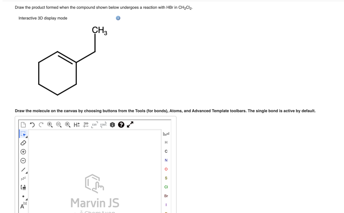 Draw the product formed when the compound shown below undergoes a reaction with HBr in CH₂Cl2.
Interactive 3D display mode
Draw the molecule on the canvas by choosing buttons from the Tools (for bonds), Atoms, and Advanced Template toolbars. The single bond is active by default.
NN
CH3
[1]
A
1
L
H 12D EXP. CONT
Marvin JS
Chom Axon
H
C
ZOS J
CI
Br
