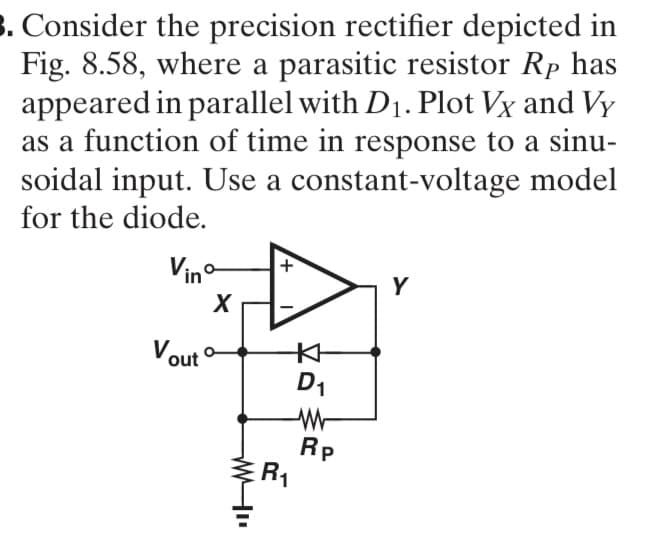 3. Consider the precision rectifier depicted in
Fig. 8.58, where a parasitic resistor Rp has
appeared in parallel with D₁. Plot Vx and Vy
as a function of time in response to a sinu-
soidal input. Use a constant-voltage model
for the diode.
Vinº
Vout
X
+
R₁
D₁
W
Rp
Y