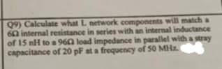Q9) Calculate what L network components will match a
602 internal resistance in series with an internal inductance
of 15 nH to a 960 load impedance in parallel with a stray
capacitance of 20 pF at a frequency of 50 MHz.