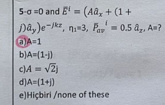 5-0 =0 and E¹ = (Aâx + (1+
j)ây)e-tkz, n1=3, Par = 0.5 ây, A=?
i
a)A=1
b) A=(1-j)
c)A = √2j
d) A=(1+j)
e) Hiçbiri /none of these