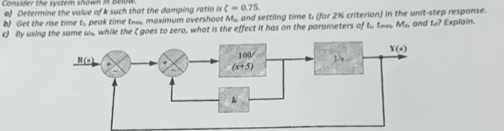 Consider the system shown in Be
a) Determine the value of k such that the damping ratio is (-0.75.
b) Get the rise time t, peak time tmax maximum overshoot M, and settling time t. (for 2% criterion) in the unit-step response.
c) By using the same w, while the goes to zero, what is the effect it has on the parameters of tr, tmas, M, and ta? Explain.
RO
100
(s+5)
Y()