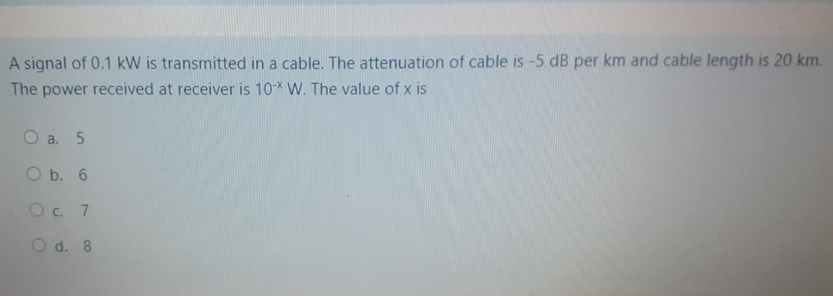 A signal of 0.1 kW is transmitted in a cable. The attenuation of cable is -5 dB per km and cable length is 20 km.
The power received at receiver is 10-* W. The value of x is
O a. 5
O b. 6
O c.
7
O d. 8