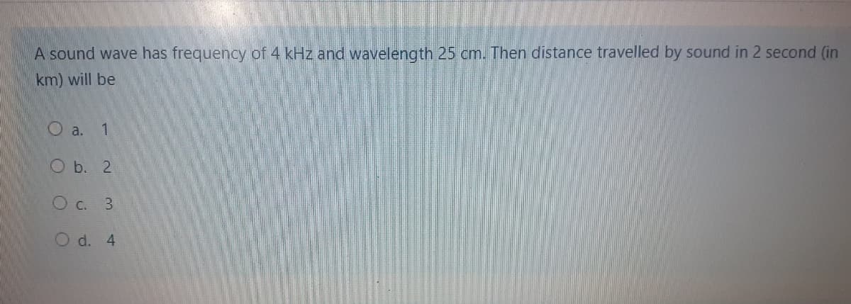 A sound wave has frequency of 4 kHz and wavelength 25 cm. Then distance travelled by sound in 2 second (in
km) will be
O a. 1
O b. 2
O c. 3
O d. 4