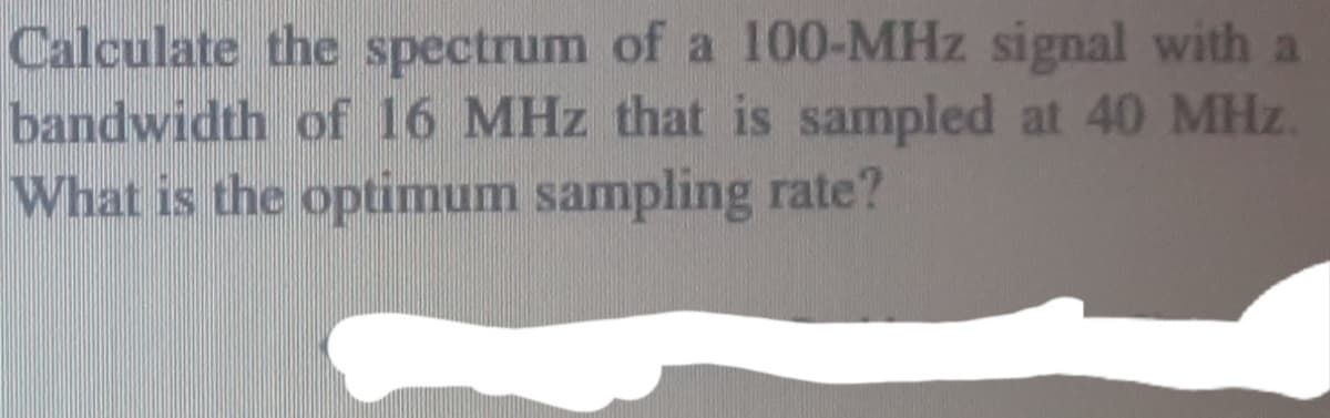 Calculate the spectrum of a 100-MHz signal with a
bandwidth of 16 MHz that is sampled at 40 MHz.
What is the optimum sampling rate?