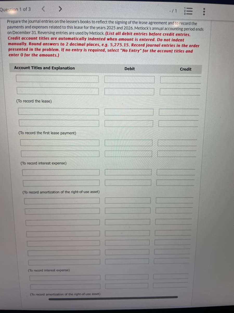 Question 1 of 3
<
<
E!
Prepare the journal entries on the lessee's books to reflect the signing of the lease agreement and to record the
payments and expenses related to this lease for the years 2025 and 2026. Metlock's annual accounting period ends
on December 31. Reversing entries are used by Metlock. (List all debit entries before credit entries.
Credit account titles are automatically indented when amount is entered. Do not indent
manually. Round answers to 2 decimal places, e.g. 5,275.15. Record journal entries in the order
presented in the problem. If no entry is required, select "No Entry" for the account titles and
enter 0 for the amounts.)
Account Titles and Explanation
(To record the lease)
(To record the first lease payment)
(To record interest expense)
(To record amortization of the right-of-use asset)
(To record interest expense)
(To record amortization of the right-of-use asset)
Debit
Credit