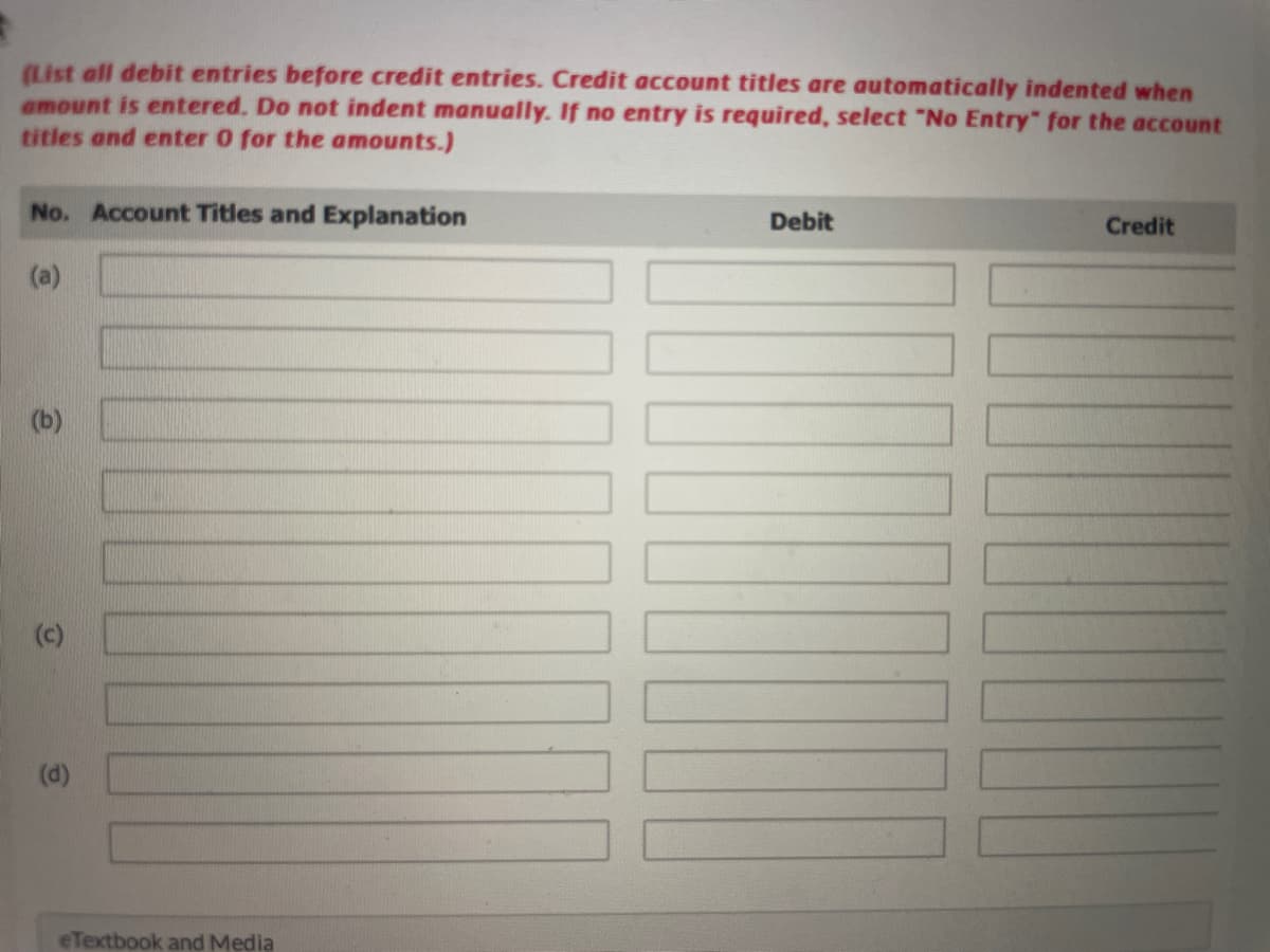 (List all debit entries before credit entries. Credit account titles are automatically indented when
amount is entered. Do not indent manually. If no entry is required, select "No Entry" for the account
titles and enter 0 for the amounts.)
No. Account Titles and Explanation
(a)
(b)
(c)
(d)
eTextbook and Media
Debit
Credit