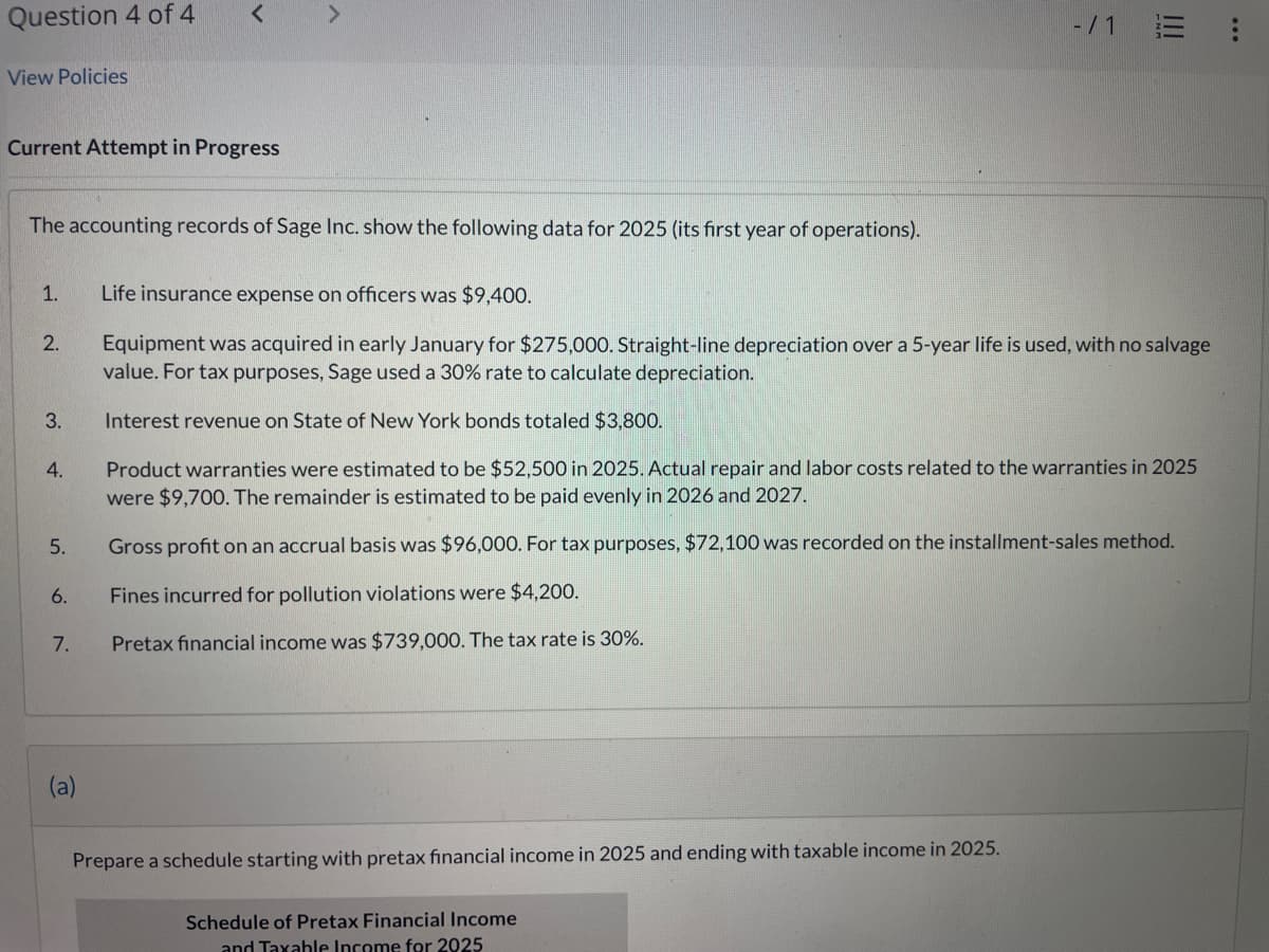 Question 4 of 4
View Policies
<
>
Current Attempt in Progress
The accounting records of Sage Inc. show the following data for 2025 (its first year of operations).
1.
Life insurance expense on officers was $9,400.
2.
-/1
Equipment was acquired in early January for $275,000. Straight-line depreciation over a 5-year life is used, with no salvage
value. For tax purposes, Sage used a 30% rate to calculate depreciation.
3.
Interest revenue on State of New York bonds totaled $3,800.
4.
5.
6.
7.
Product warranties were estimated to be $52,500 in 2025. Actual repair and labor costs related to the warranties in 2025
were $9,700. The remainder is estimated to be paid evenly in 2026 and 2027.
Gross profit on an accrual basis was $96,000. For tax purposes, $72,100 was recorded on the installment-sales method.
Fines incurred for pollution violations were $4,200.
Pretax financial income was $739,000. The tax rate is 30%.
(a)
Prepare a schedule starting with pretax financial income in 2025 and ending with taxable income in 2025.
Schedule of Pretax Financial Income
and Taxable Income for 2025