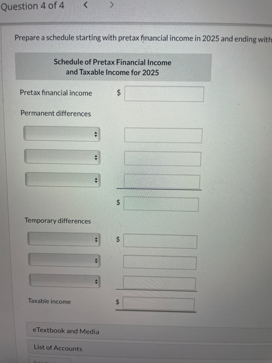 Question 4 of 4
Prepare a schedule starting with pretax financial income in 2025 and ending with
Schedule of Pretax Financial Income
and Taxable Income for 2025
Pretax financial income
$
Permanent differences
Temporary differences
+A
$
+A
$
Taxable income
$
eTextbook and Media
List of Accounts
รวมด