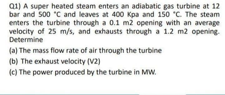 Q1) A super heated steam enters an adiabatic gas turbine at 12
bar and 500 °C and leaves at 400 Kpa and 150 °C. The steam
enters the turbine through a 0.1 m2 opening with an average
velocity of 25 m/s, and exhausts through a 1.2 m2 opening.
Determine
(a) The mass flow rate of air through the turbine
(b) The exhaust velocity (V2)
(c) The power produced by the turbine in MW.
