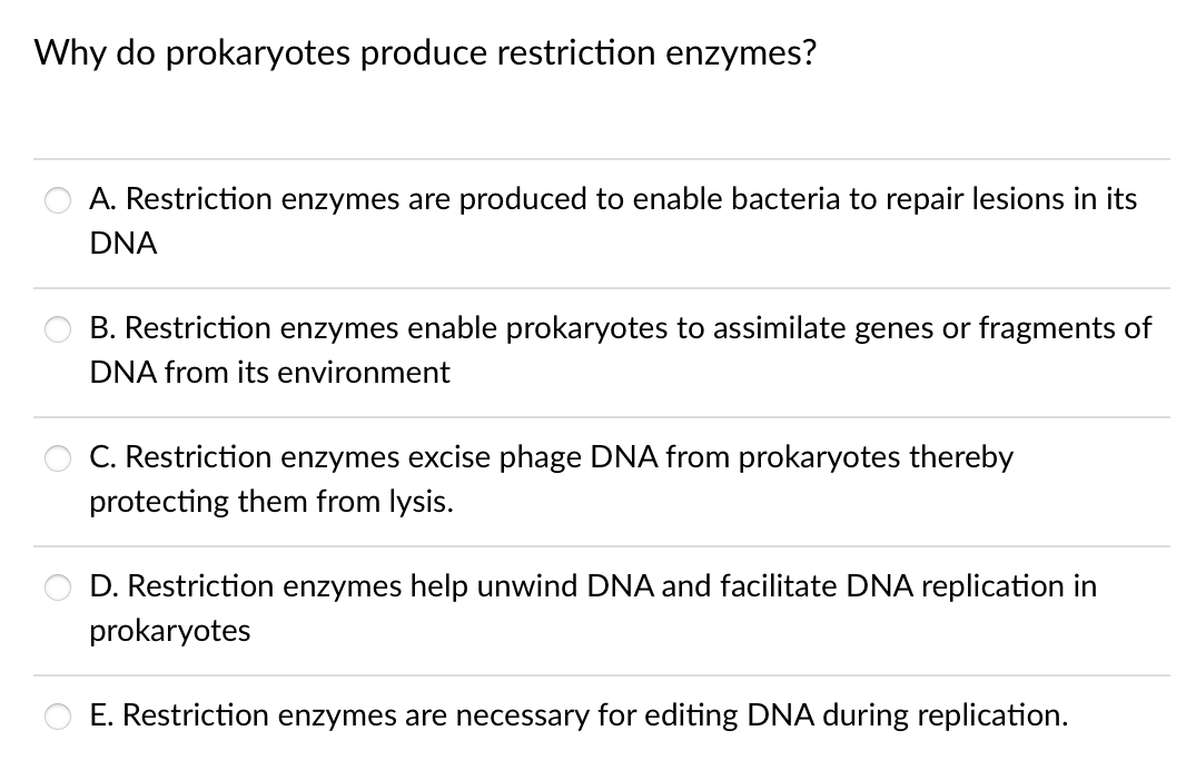 Why do prokaryotes produce restriction enzymes?
A. Restriction enzymes are produced to enable bacteria to repair lesions in its
DNA
B. Restriction enzymes enable prokaryotes to assimilate genes or fragments of
DNA from its environment
C. Restriction enzymes excise phage DNA from prokaryotes thereby
protecting them from lysis.
D. Restriction enzymes help unwind DNA and facilitate DNA replication in
prokaryotes
E. Restriction enzymes are necessary for editing DNA during replication.
