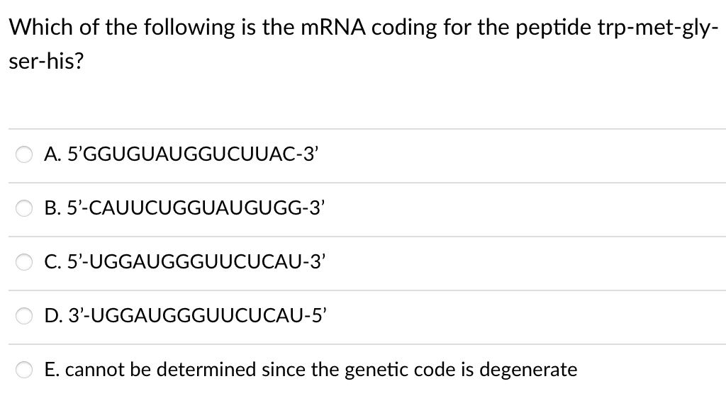 Which of the following is the mRNA coding for the peptide trp-met-gly-
ser-his?
A. 5'GGUGUAUGGUCUUAC-3'
B. 5'-CAUUCUGGUAUGUGG-3'
C. 5'-UGGAUGGGUUCUCAU-3'
D. 3'-UGGAUGGGUUCUCAU-5'
E. cannot be determined since the genetic code is degenerate
