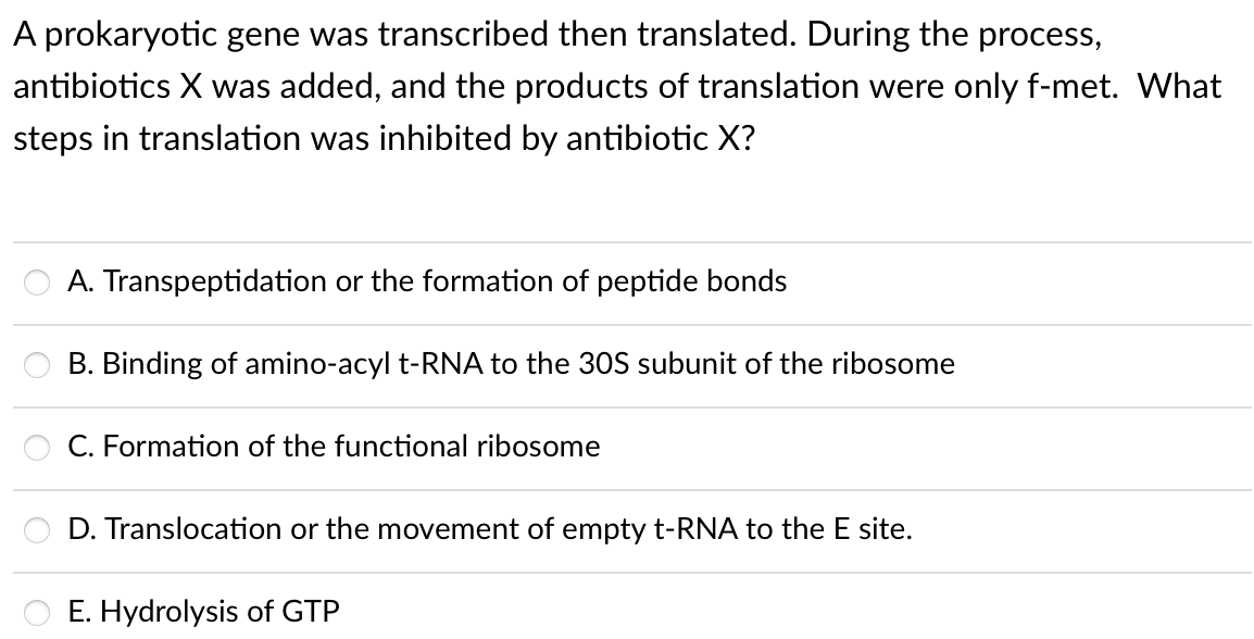 A prokaryotic gene was transcribed then translated. During the process,
antibiotics X was added, and the products of translation were only f-met. What
steps in translation was inhibited by antibiotic X?
A. Transpeptidation or the formation of peptide bonds
B. Binding of amino-acyl t-RNA to the 30S subunit of the ribosome
C. Formation of the functional ribosome
D. Translocation or the movement of empty t-RNA to the E site.
E. Hydrolysis of GTP
