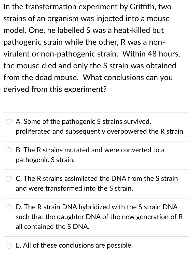In the transformation experiment by Griffith, two
strains of an organism was injected into a mouse
model. One, he labelled S was a heat-killed but
pathogenic strain while the other, R was a non-
virulent or non-pathogenic strain. Within 48 hours,
the mouse died and only the S strain was obtained
from the dead mouse. What conclusions can you
derived from this experiment?
A. Some of the pathogenic S strains survived,
proliferated and subsequently overpowered the R strain.
B. The R strains mutated and were converted to a
pathogenic S strain.
C. The R strains assimilated the DNA from the S strain
and were transformed into the S strain.
D. The R strain DNA hybridized with the S strain DNA
such that the daughter DNA of the new generation of R
all contained the S DNA.
E. All of these conclusions are possible.
