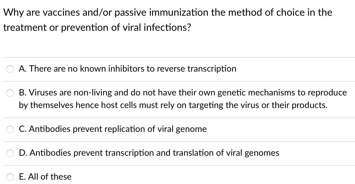 Why are vaccines and/or passive immunization the method of choice in the
treatment or prevention of viral infections?
A. There are no known inhibitors to reverse transcription
B. Viruses are non-living and do not have their own genetic mechanisms to reproduce
by themselves hence host cells must rely on targeting the virus or their products.
C. Antibodies prevent replication of viral genome
D. Antibodies prevent transcription and translation of viral genomes
E. All of these

