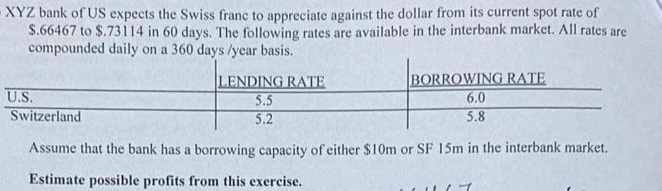 XYZ bank of US expects the Swiss franc to appreciate against the dollar from its current spot rate of
$.66467 to $.73114 in 60 days. The following rates are available in the interbank market. All rates are
compounded daily on a 360 days /year basis.
LENDING RATE
5.5
5.2
BORROWING RATE
6.0
5.8
U.S.
Switzerland
Assume that the bank has a borrowing capacity of either $10m or SF 15m in the interbank market.
Estimate possible profits from this exercise.