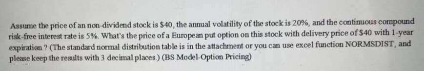 Assume the price of an non-dividend stock is $40, the annual volatility of the stock is 20%, and the continuous compound
risk-free interest rate is 5%. What's the price of a European put option on this stock with delivery price of $40 with 1-year
expiration? (The standard normal distribution table is in the attachment or you can use excel function NORMSDIST, and
please keep the results with 3 decimal places.) (BS Model-Option Pricing)