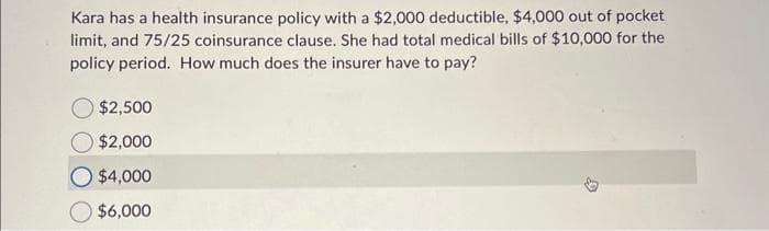 Kara has a health insurance policy with a $2,000 deductible, $4,000 out of pocket
limit, and 75/25 coinsurance clause. She had total medical bills of $10,000 for the
policy period. How much does the insurer have to pay?
$2,500
$2,000
$4,000
$6,000