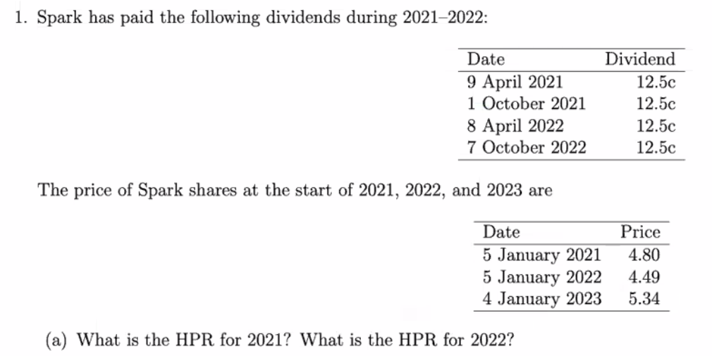 1. Spark has paid the following dividends during 2021-2022:
Date
9 April 2021
1 October 2021
8 April 2022
7 October 2022
The price of Spark shares at the start of 2021, 2022, and 2023 are
Date
5 January 2021
5 January 2022
4 January 2023
(a) What is the HPR for 2021? What is the HPR for 2022?
Dividend
12.5c
12.5c
12.5c
12.5c
Price
4.80
4.49
5.34