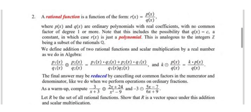 2. A rational function is a function of the form: r(x)
-
p(x)
q(x)'
where p(x) and g(x) are ordinary polynomials with real coefficients, with no common
factor of degree 1 or more. Note that this includes the possibility that g(x) = c, a
constant, in which case r(x) is just a polynomial. This is analogous to the integers Z
being a subset of the rationals Q.
Pi(x)
91(x)
We define addition of two rational functions and scalar multiplication by a real number
as we do in Algebra:
p2(x) pi(x) • 92(x) + p2(x) • 9₁(x)
92(x)
91(x)q2(x)
"
and ko
p(x)
g(x)
k.p(x)
g(x)
The final answer may be reduced by cancelling out common factors in the numerator and
denominator, like we do when we perform operations on ordinary fractions.
compute-32x+24 and-35x-7
x + 3
As a warm-up,
x²-9
6x +9°
Let R be the set of all rational functions. Show that R is a vector space under this addition
and scalar multiplication.