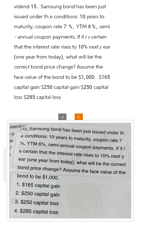 vidend 15. Samsung bond has been just
issued under the conditions: 10 years to
maturity, coupon rate 7 %, YTM 6%, semi
- annual coupon payments. If it is certain
that the interest rate rises to 10% next y ear
(one year from today), what will be the
correct bond price change? Assume the
face value of the bond to be $1,000. $165
capital gain $250 capital gain $250 capital
loss $285 capital loss
vidend
g
he
15. Samsung bond has been just issued under th
e conditions: 10 years to maturity, coupon rate 7
%, YTM 6%, semi-annual coupon payments. If it i
s certain that the interest rate rises to 10% next y
ear (one year from today), what will be the correct
bond price change? Assume the face value of the
bond to be $1,000.
1. $165 capital gain
2. $250 capital gain
3. $250 capital loss
4. $285 capital loss