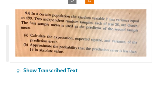 9.6 In a certain population the random variable Y has variance equal
to 490. Two independent random samples, each of size 20, are drawn.
The first sample mean is used as the predictor of the second sample
mean.
(a) Calculate the expectation, expected square, and variance, of the
prediction error.
(b) Approximate the probability that the prediction error is less than
14 in absolute value.
Show Transcribed Text